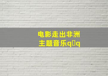 电影走出非洲主题音乐q q